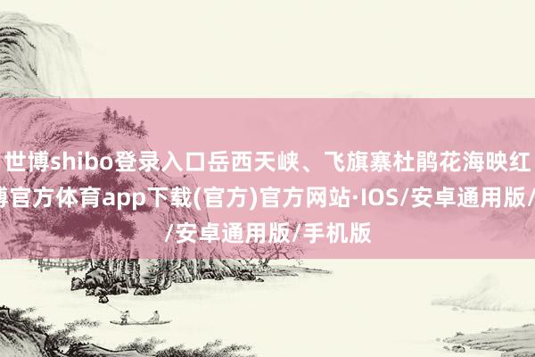 世博shibo登录入口岳西天峡、飞旗寨杜鹃花海映红崖-世博官方体育app下载(官方)官方网站·IOS/安卓通用版/手机版