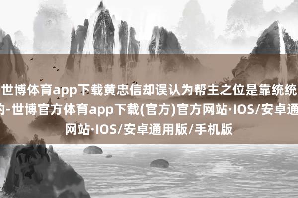 世博体育app下载黄忠信却误认为帮主之位是靠统统和蛮力求夺的-世博官方体育app下载(官方)官方网站·IOS/安卓通用版/手机版