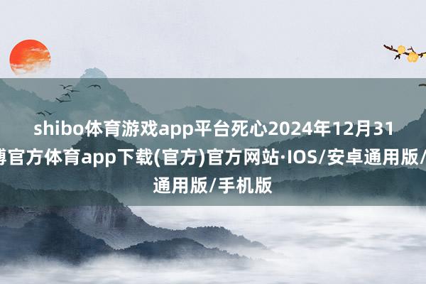 shibo体育游戏app平台　　死心2024年12月31日-世博官方体育app下载(官方)官方网站·IOS/安卓通用版/手机版