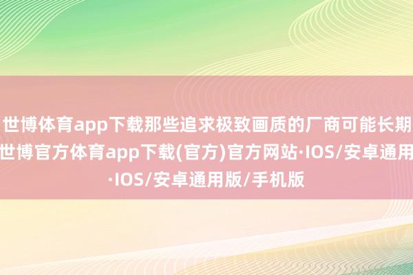 世博体育app下载那些追求极致画质的厂商可能长期念念欠亨-世博官方体育app下载(官方)官方网站·IOS/安卓通用版/手机版