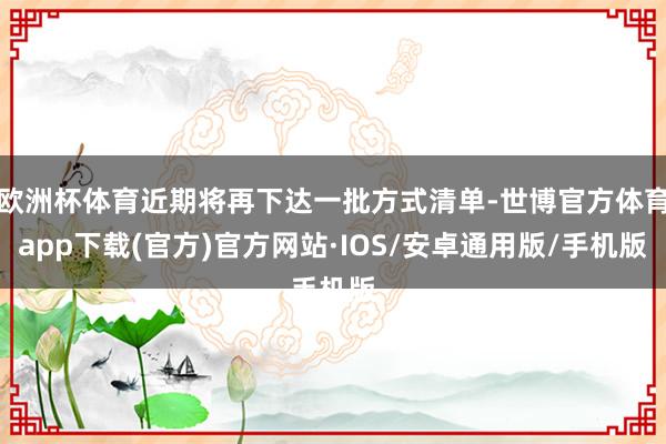 欧洲杯体育近期将再下达一批方式清单-世博官方体育app下载(官方)官方网站·IOS/安卓通用版/手机版