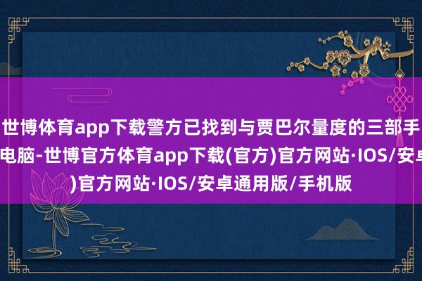 世博体育app下载警方已找到与贾巴尔量度的三部手机及两台条记本电脑-世博官方体育app下载(官方)官方网站·IOS/安卓通用版/手机版