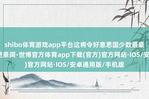 shibo体育游戏app平台这将令好意思国少数最豪阔的东谈主变得更豪阔-世博官方体育app下载(官方)官方网站·IOS/安卓通用版/手机版