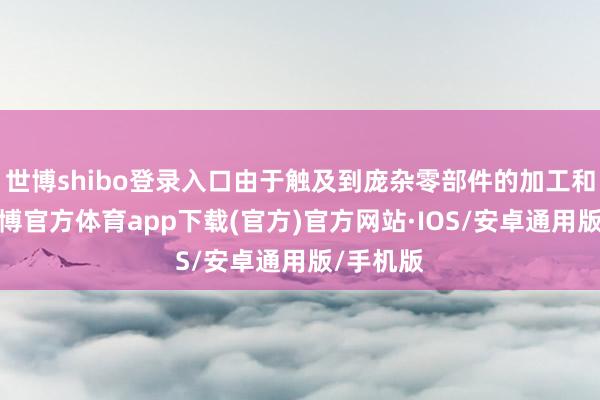 世博shibo登录入口由于触及到庞杂零部件的加工和拼装-世博官方体育app下载(官方)官方网站·IOS/安卓通用版/手机版