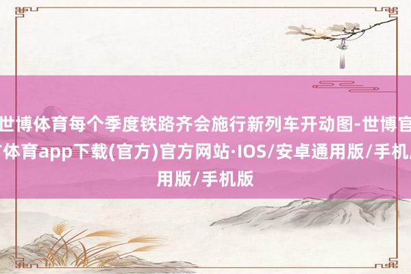 世博体育每个季度铁路齐会施行新列车开动图-世博官方体育app下载(官方)官方网站·IOS/安卓通用版/手机版