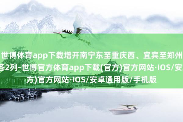 世博体育app下载增开南宁东至重庆西、宜宾至郑州东间动车组列车各2列-世博官方体育app下载(官方)官方网站·IOS/安卓通用版/手机版