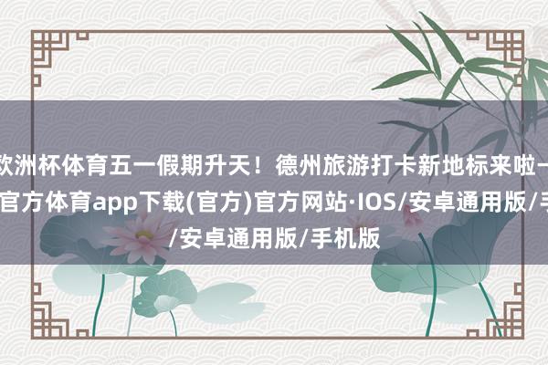 欧洲杯体育五一假期升天！德州旅游打卡新地标来啦→-世博官方体育app下载(官方)官方网站·IOS/安卓通用版/手机版