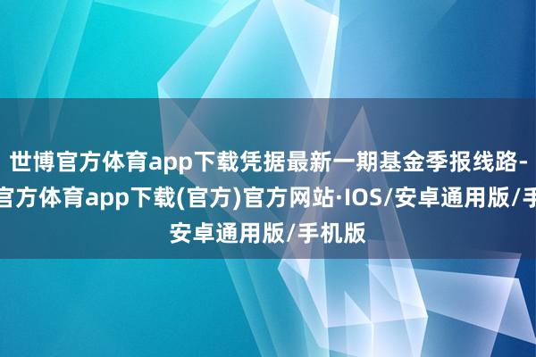 世博官方体育app下载凭据最新一期基金季报线路-世博官方体育app下载(官方)官方网站·IOS/安卓通用版/手机版