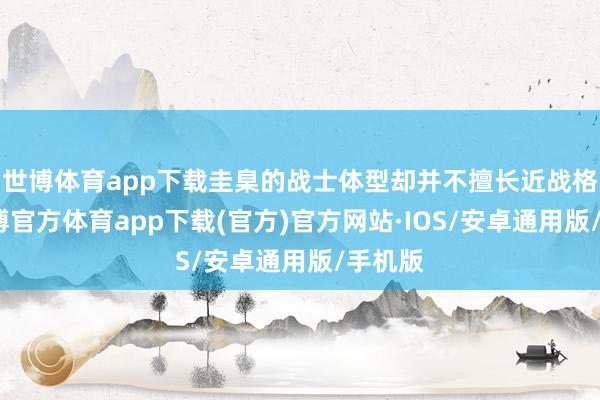 世博体育app下载圭臬的战士体型却并不擅长近战格斗-世博官方体育app下载(官方)官方网站·IOS/安卓通用版/手机版