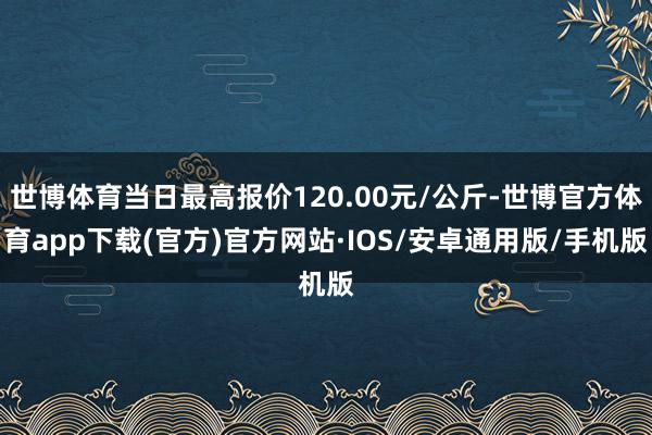 世博体育当日最高报价120.00元/公斤-世博官方体育app下载(官方)官方网站·IOS/安卓通用版/手机版