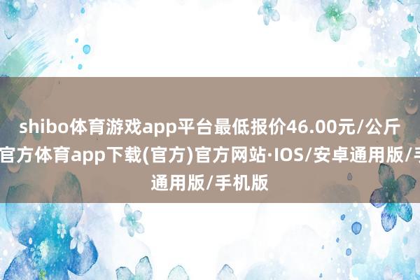 shibo体育游戏app平台最低报价46.00元/公斤-世博官方体育app下载(官方)官方网站·IOS/安卓通用版/手机版