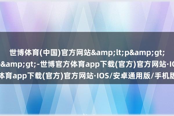 世博体育(中国)官方网站&lt;p&gt;扫数追剧  &lt;/p&gt;-世博官方体育app下载(官方)官方网站·IOS/安卓通用版/手机版