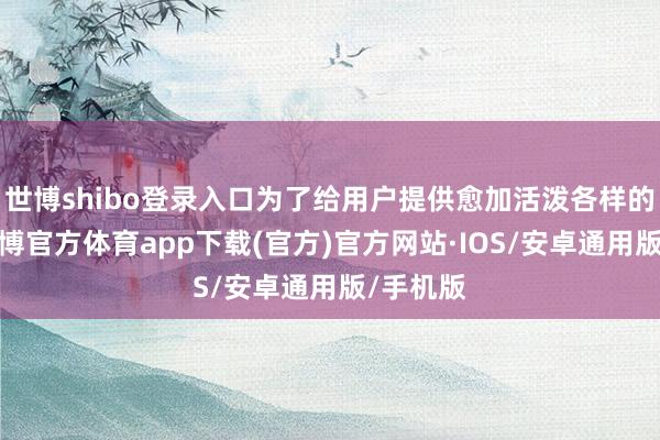 世博shibo登录入口为了给用户提供愈加活泼各样的选拔-世博官方体育app下载(官方)官方网站·IOS/安卓通用版/手机版