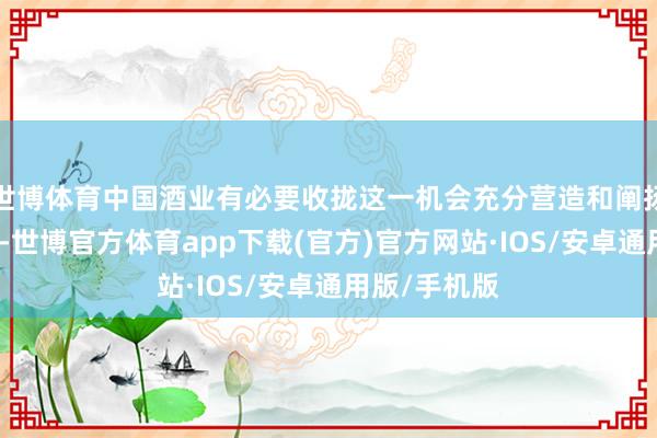 世博体育中国酒业有必要收拢这一机会充分营造和阐扬后来续效应-世博官方体育app下载(官方)官方网站·IOS/安卓通用版/手机版
