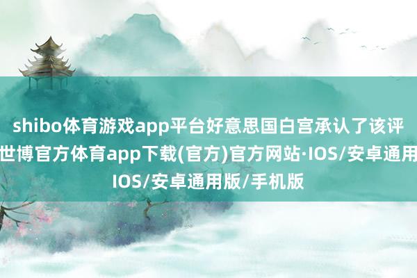 shibo体育游戏app平台好意思国白宫承认了该评估的存在-世博官方体育app下载(官方)官方网站·IOS/安卓通用版/手机版
