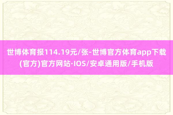 世博体育报114.19元/张-世博官方体育app下载(官方)官方网站·IOS/安卓通用版/手机版