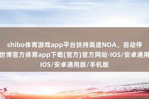 shibo体育游戏app平台扶持高速NOA、自动停车等功能-世博官方体育app下载(官方)官方网站·IOS/安卓通用版/手机版