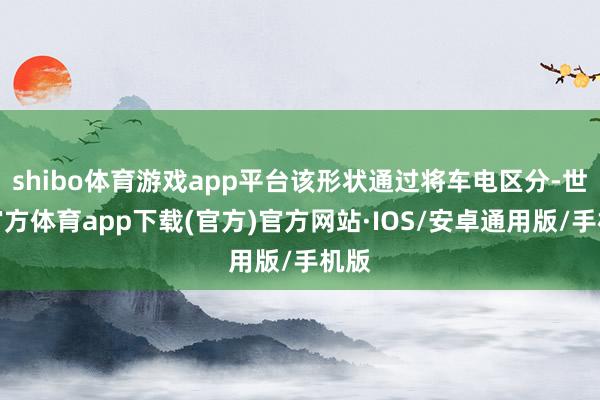 shibo体育游戏app平台该形状通过将车电区分-世博官方体育app下载(官方)官方网站·IOS/安卓通用版/手机版