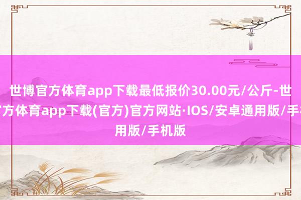 世博官方体育app下载最低报价30.00元/公斤-世博官方体育app下载(官方)官方网站·IOS/安卓通用版/手机版