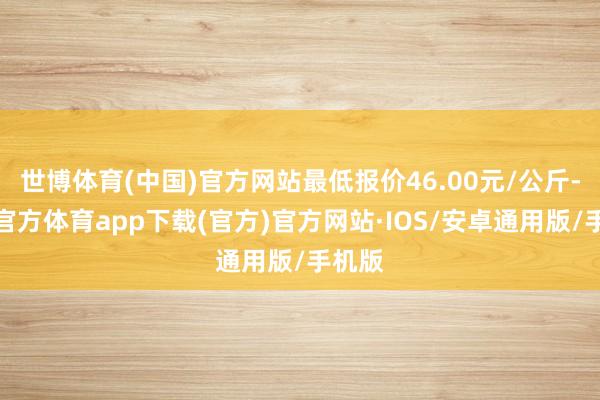 世博体育(中国)官方网站最低报价46.00元/公斤-世博官方体育app下载(官方)官方网站·IOS/安卓通用版/手机版