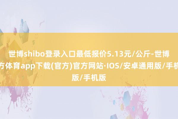 世博shibo登录入口最低报价5.13元/公斤-世博官方体育app下载(官方)官方网站·IOS/安卓通用版/手机版