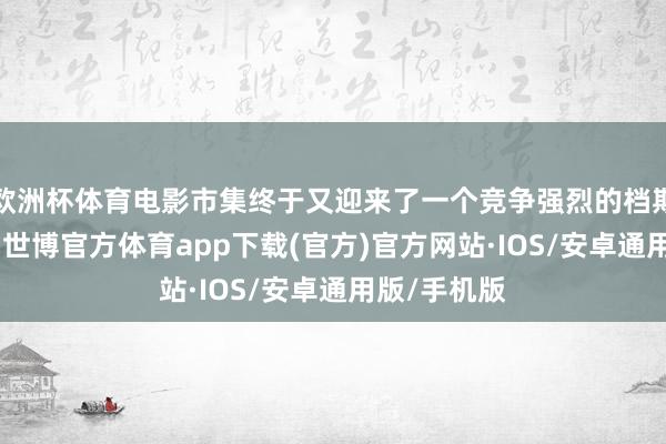 欧洲杯体育电影市集终于又迎来了一个竞争强烈的档期——暑期档-世博官方体育app下载(官方)官方网站·IOS/安卓通用版/手机版