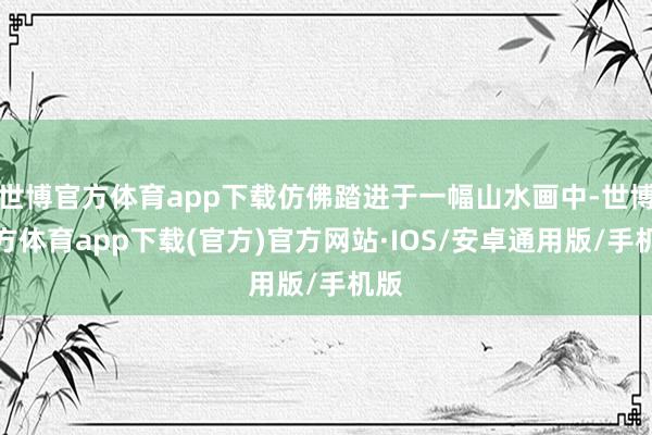 世博官方体育app下载仿佛踏进于一幅山水画中-世博官方体育app下载(官方)官方网站·IOS/安卓通用版/手机版