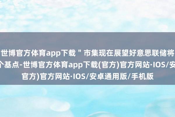 世博官方体育app下载＂市集现在展望好意思联储将在年底前降息40个基点-世博官方体育app下载(官方)官方网站·IOS/安卓通用版/手机版