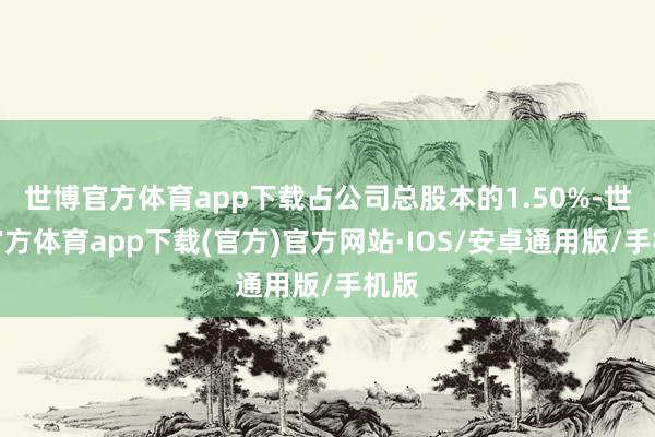 世博官方体育app下载占公司总股本的1.50%-世博官方体育app下载(官方)官方网站·IOS/安卓通用版/手机版