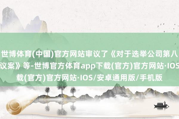 世博体育(中国)官方网站审议了《对于选举公司第八届董事会沉寂董事的议案》等-世博官方体育app下载(官方)官方网站·IOS/安卓通用版/手机版
