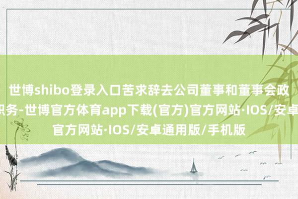 世博shibo登录入口苦求辞去公司董事和董事会政策委员会委员职务-世博官方体育app下载(官方)官方网站·IOS/安卓通用版/手机版