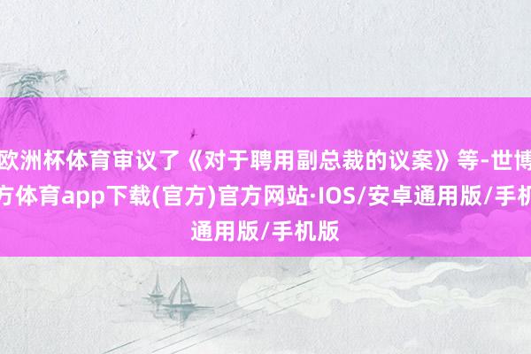 欧洲杯体育审议了《对于聘用副总裁的议案》等-世博官方体育app下载(官方)官方网站·IOS/安卓通用版/手机版