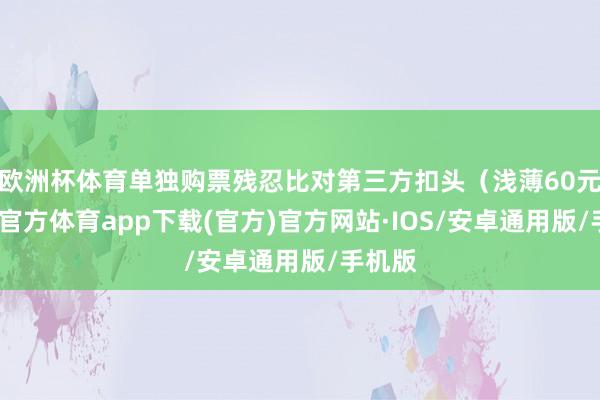 欧洲杯体育单独购票残忍比对第三方扣头（浅薄60元-世博官方体育app下载(官方)官方网站·IOS/安卓通用版/手机版