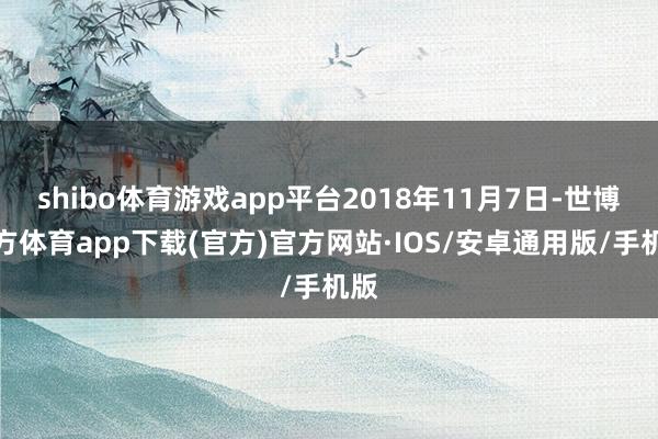 shibo体育游戏app平台2018年11月7日-世博官方体育app下载(官方)官方网站·IOS/安卓通用版/手机版