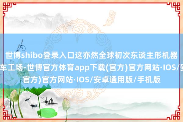 世博shibo登录入口这亦然全球初次东谈主形机器东谈主批量进入汽车工场-世博官方体育app下载(官方)官方网站·IOS/安卓通用版/手机版