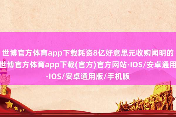 世博官方体育app下载耗资8亿好意思元收购闻明的秀美旅店-世博官方体育app下载(官方)官方网站·IOS/安卓通用版/手机版