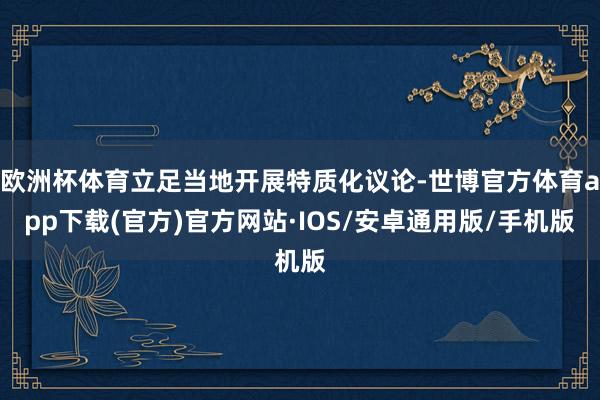 欧洲杯体育立足当地开展特质化议论-世博官方体育app下载(官方)官方网站·IOS/安卓通用版/手机版