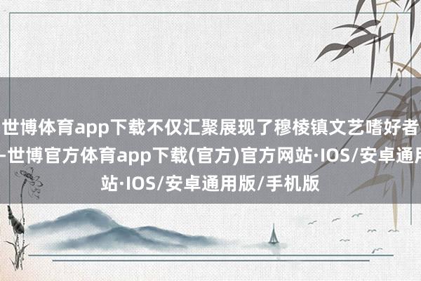 世博体育app下载不仅汇聚展现了穆棱镇文艺嗜好者的蕃昌活力-世博官方体育app下载(官方)官方网站·IOS/安卓通用版/手机版
