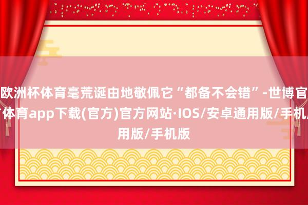欧洲杯体育毫荒诞由地敬佩它“都备不会错”-世博官方体育app下载(官方)官方网站·IOS/安卓通用版/手机版