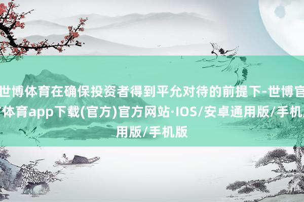 世博体育在确保投资者得到平允对待的前提下-世博官方体育app下载(官方)官方网站·IOS/安卓通用版/手机版