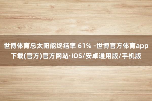 世博体育总太阳能终结率 61% -世博官方体育app下载(官方)官方网站·IOS/安卓通用版/手机版