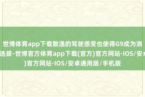 世博体育app下载散逸的驾驶感受也使得G9成为消耗者心中的热点选拔-世博官方体育app下载(官方)官方网站·IOS/安卓通用版/手机版