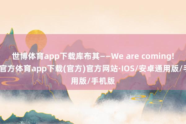 世博体育app下载库布其——We are coming!-世博官方体育app下载(官方)官方网站·IOS/安卓通用版/手机版