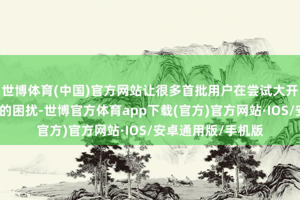 世博体育(中国)官方网站让很多首批用户在尝试大开手机时遭受了不小的困扰-世博官方体育app下载(官方)官方网站·IOS/安卓通用版/手机版