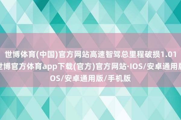 世博体育(中国)官方网站高速智驾总里程破损1.01亿公里-世博官方体育app下载(官方)官方网站·IOS/安卓通用版/手机版