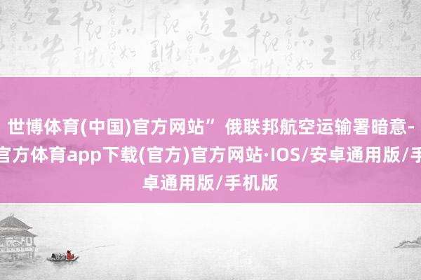 世博体育(中国)官方网站” 俄联邦航空运输署暗意-世博官方体育app下载(官方)官方网站·IOS/安卓通用版/手机版