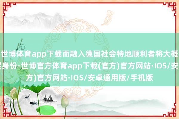 世博体育app下载而融入德国社会特地顺利者将大概在3年后获取公民身份-世博官方体育app下载(官方)官方网站·IOS/安卓通用版/手机版