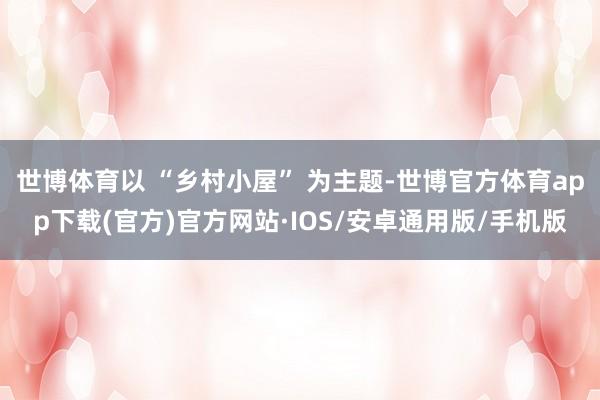 世博体育以 “乡村小屋” 为主题-世博官方体育app下载(官方)官方网站·IOS/安卓通用版/手机版