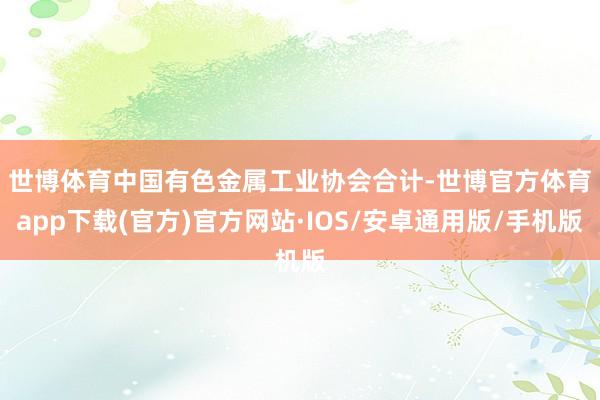 世博体育　　中国有色金属工业协会合计-世博官方体育app下载(官方)官方网站·IOS/安卓通用版/手机版
