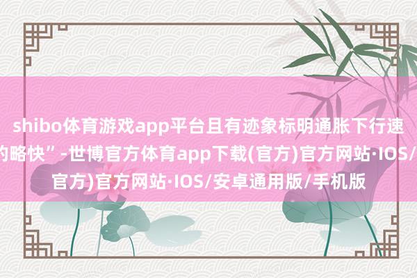 shibo体育游戏app平台且有迹象标明通胀下行速率可能比早前预期的略快”-世博官方体育app下载(官方)官方网站·IOS/安卓通用版/手机版